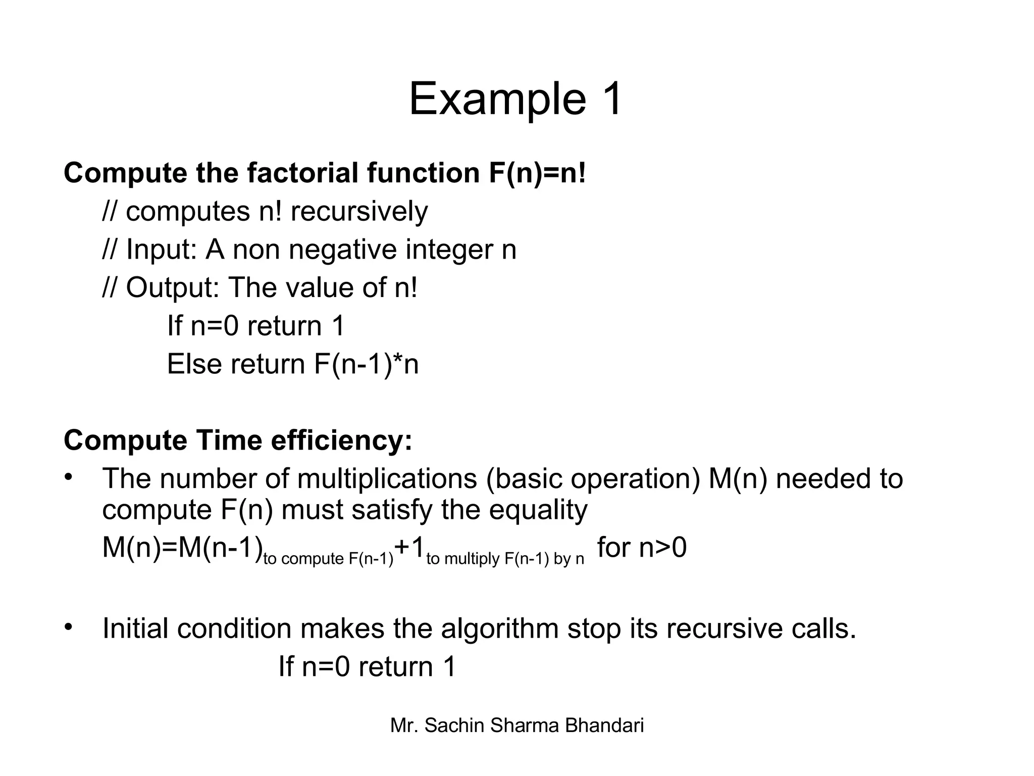 Example 1 Compute the factorial function F(n)=n! // computes n! recursively // Input: A non negative integer n // Output: The value of n! If n=0 return 1 Else return F(n-1)*n Compute Time efficiency: The number of multiplications (basic operation) M(n) needed to compute F(n) must satisfy the equality M(n)=M(n-1) to compute F(n-1) +1 to multiply F(n-1) by n  for n>0 Initial condition makes the algorithm stop its recursive calls.   If n=0 return 1 