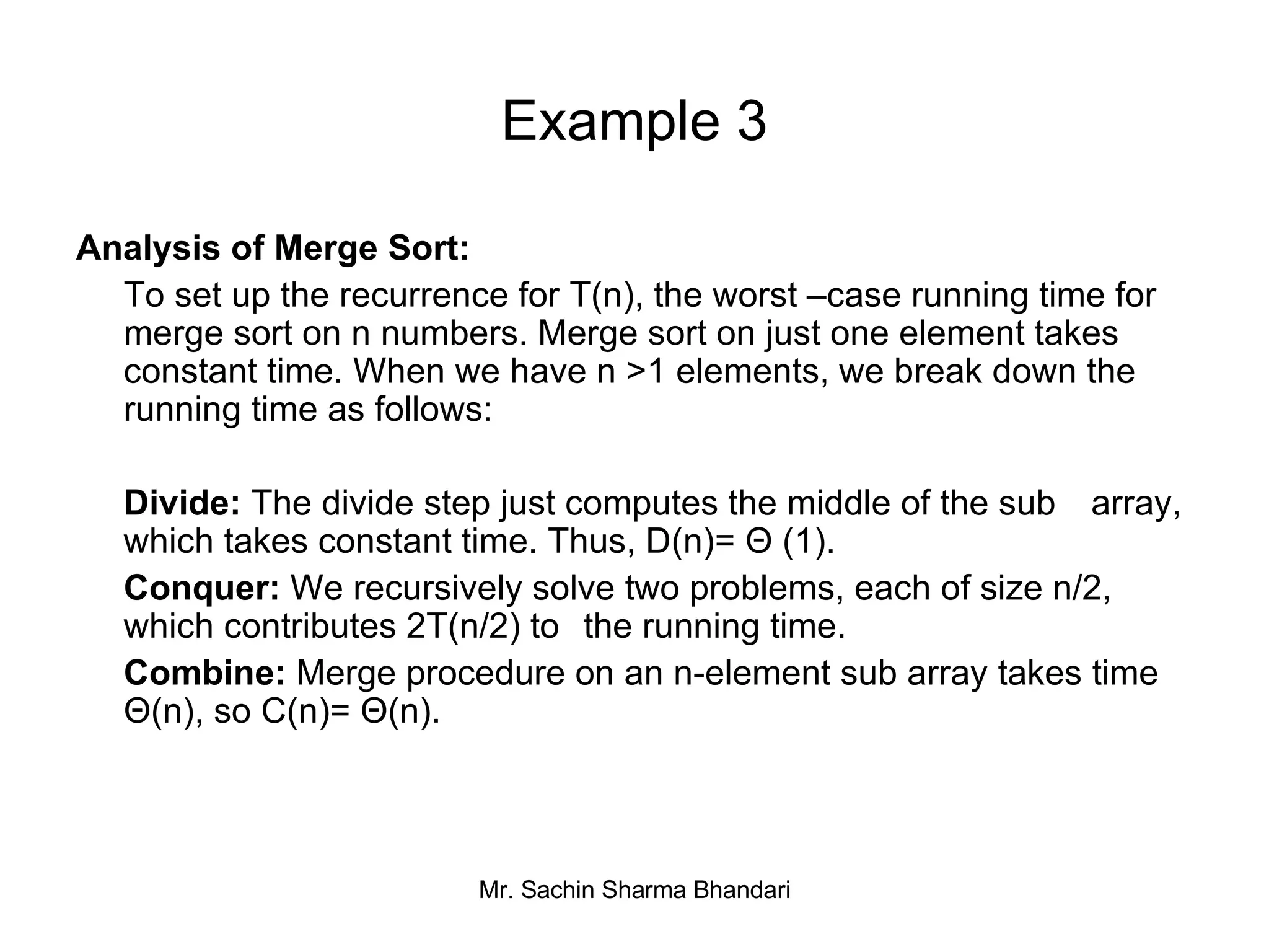 Example 3 Analysis of Merge Sort:  To   set up the recurrence for T(n), the worst –case running time for merge sort on n numbers. Merge sort on just one element takes constant time. When we have n >1 elements, we break down the running time as follows: Divide:  The divide step just computes the middle of the sub  array, which takes constant time. Thus, D(n)= Θ (1). Conquer:  We recursively solve two problems, each of size n/2, which contributes 2T(n/2) to  the running time. Combine:  Merge procedure on an n-element sub array takes time Θ(n), so C(n)= Θ(n). 