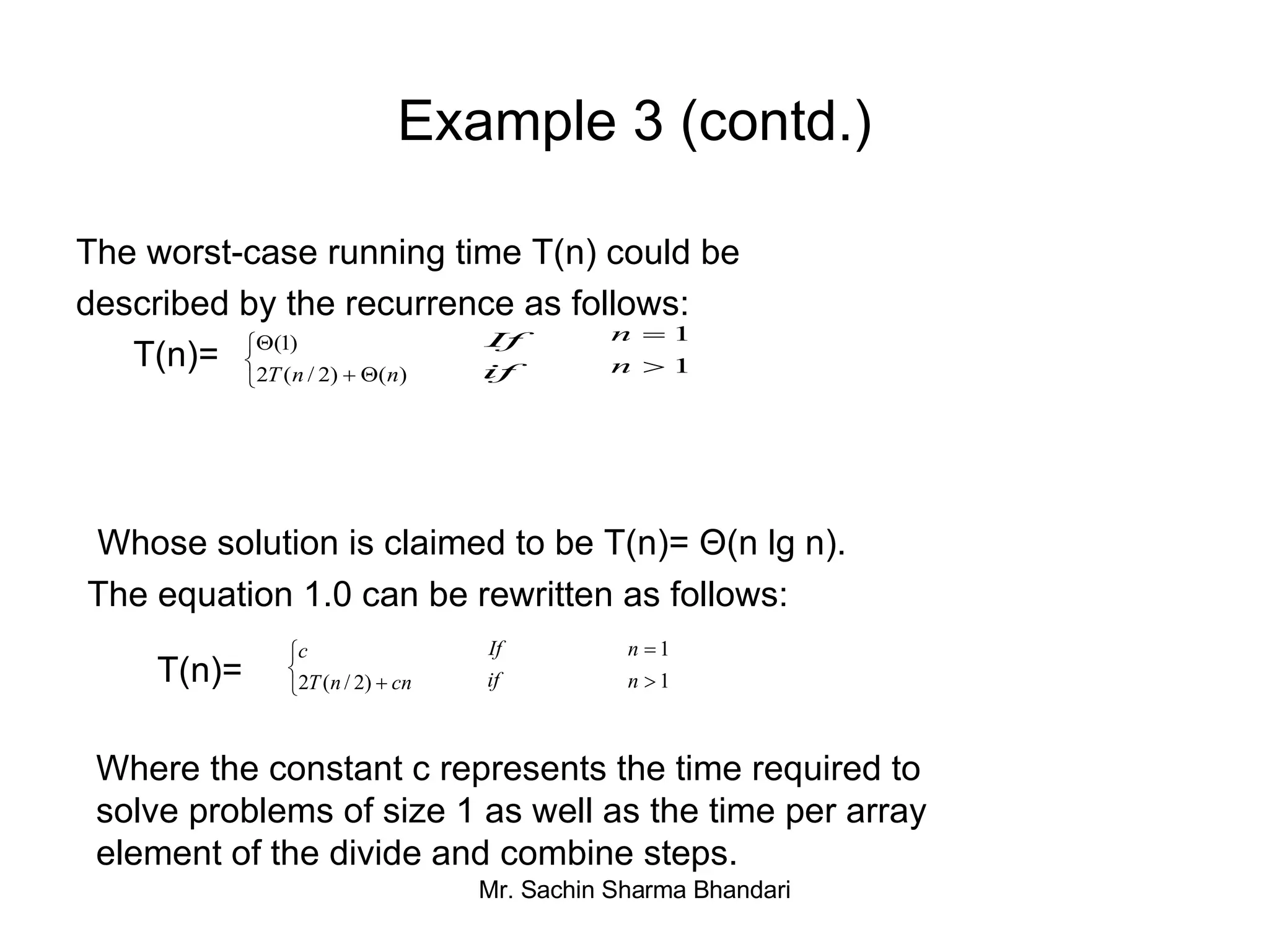 Example 3 (contd.) The worst-case running time T(n) could be described by the recurrence as follows:    T(n)=  Whose solution is claimed to be T(n)= Θ(n lg n). The equation 1.0 can be rewritten as follows: T(n)=   Where the constant c represents the time required to  solve problems of size 1 as well as the time per array  element of the divide and combine steps. 