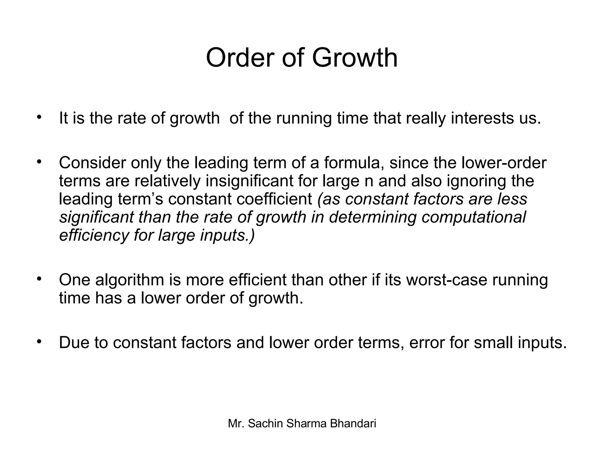 Order of Growth It is the rate of growth  of the running time that really interests us. Consider only the leading term of a formula, since the lower-order terms are relatively insignificant for large n and also ignoring the leading term’s constant coefficient  (as constant factors are less significant than the rate of growth in determining computational efficiency for large inputs.) One algorithm is more efficient   than other if its worst-case running time has a lower order of growth. Due to constant factors and lower order terms, error for small inputs. 