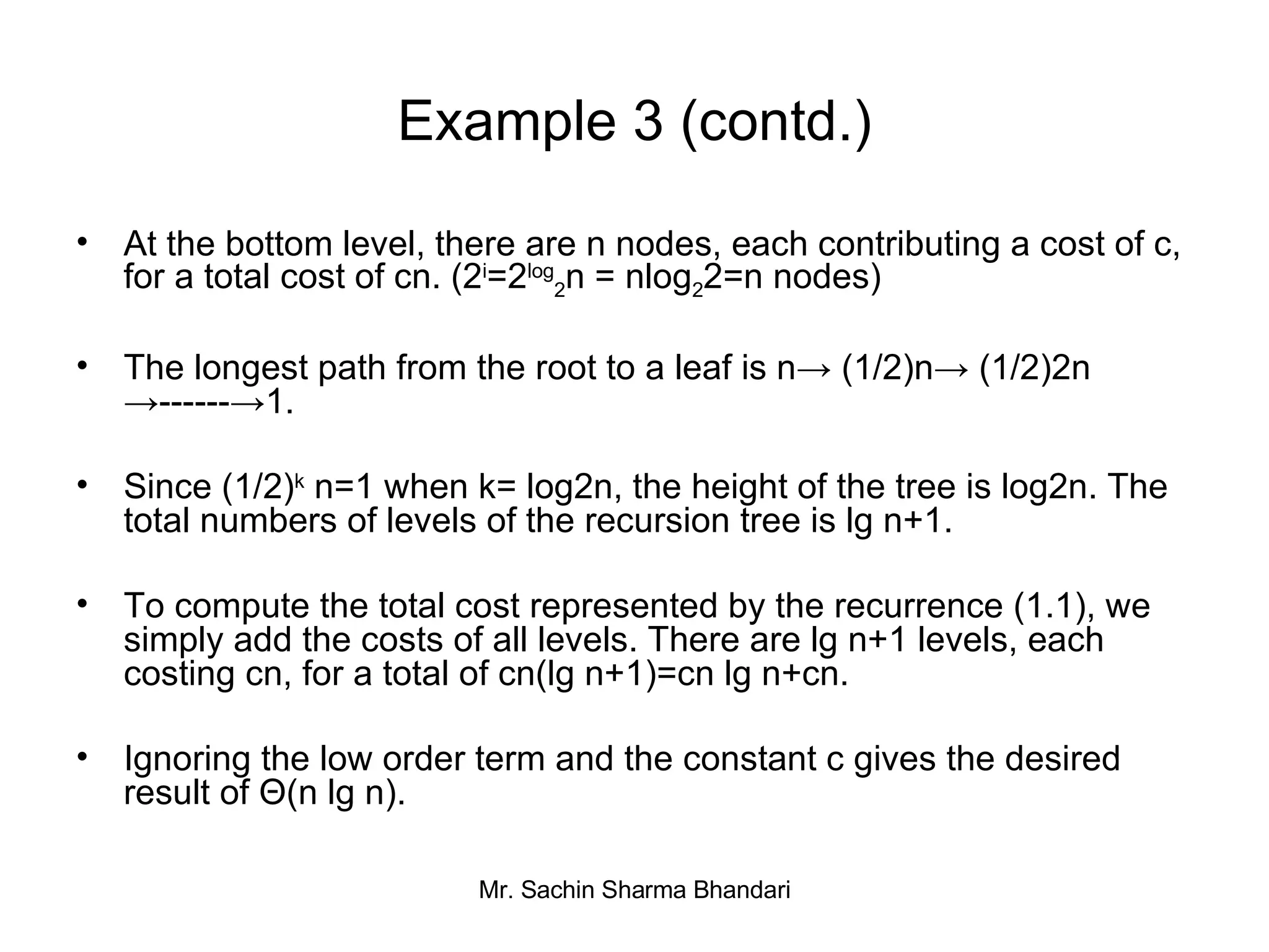 Example 3 (contd.) At the bottom level, there are n nodes, each contributing a cost of c, for a total cost of cn. (2 i =2 log 2 n = nlog 2 2=n nodes) The longest path from the root to a leaf is n-> (1/2)n-> (1/2)2n ->------->1. Since (1/2) k  n=1 when k= log2n, the height of the tree is log2n. The total numbers of levels of the recursion tree is lg n+1. To compute the total cost represented by the recurrence (1.1), we simply add the costs of all levels. There are lg n+1 levels, each costing cn, for a total of cn(lg n+1)=cn lg n+cn. Ignoring the low order term and the constant c gives the desired result of Θ(n lg n). 
