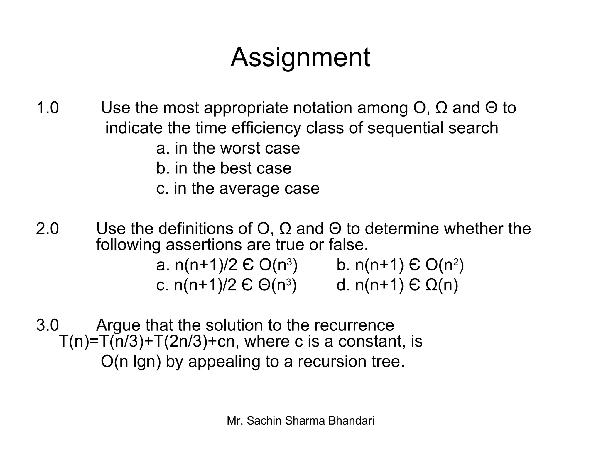 Assignment 1.0  Use the most appropriate notation among O, Ω and  Θ  to   indicate the time efficiency class of sequential search a. in the worst case b. in the best case c. in the average case 2.0  Use the definitions of O, Ω and  Θ  to determine whether the  following assertions are true or false. a. n(n+1)/2 Є O(n 3 ) b. n(n+1) Є O(n 2 ) c. n(n+1)/2 Є   Θ (n 3 ) d. n(n+1) Є Ω(n) 3.0  Argue that the solution to the recurrence  T(n)=T(n/3)+T(2n/3)+cn, where c is a constant, is   O(n lgn) by appealing to a recursion tree. 