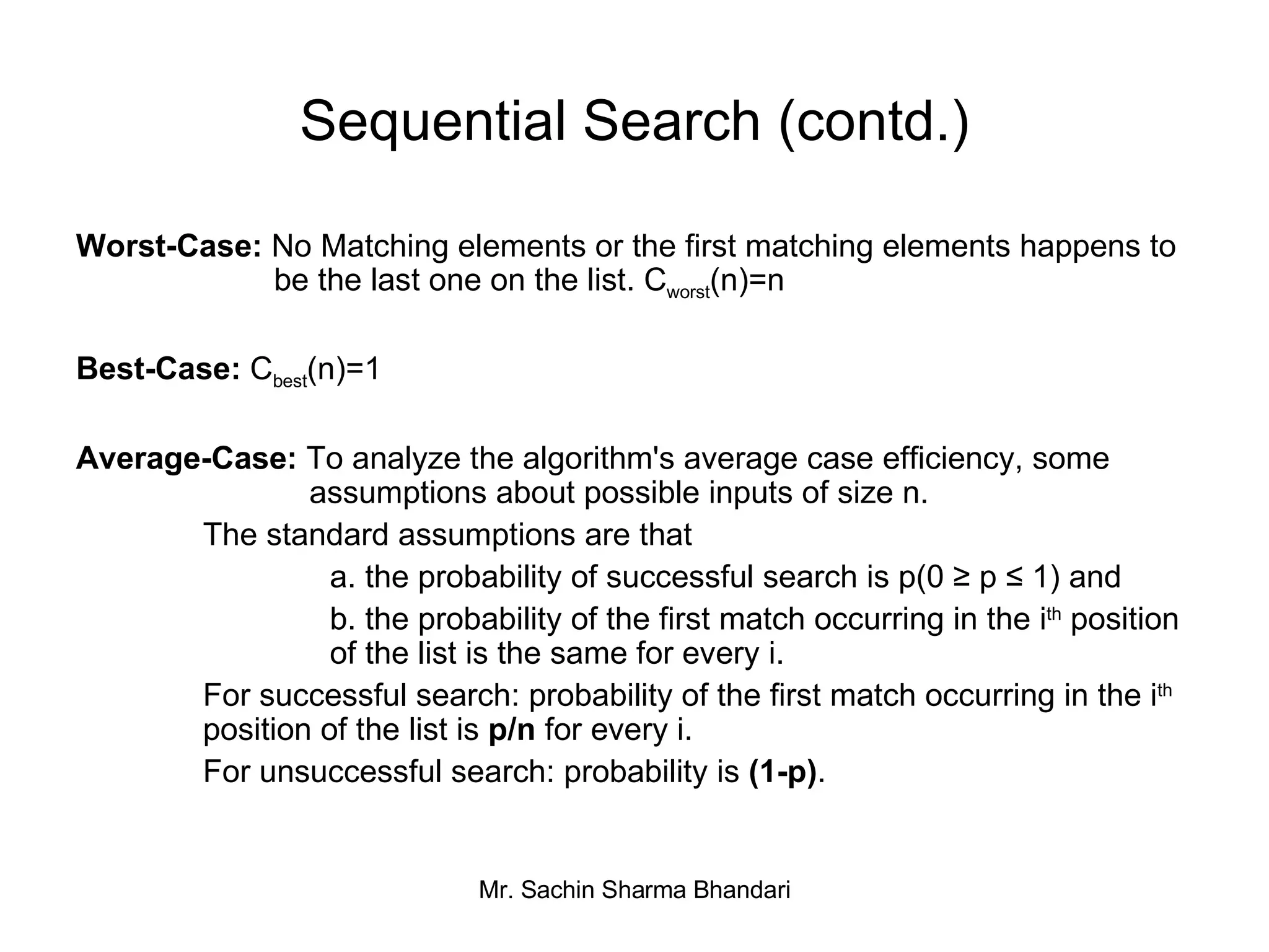 Sequential Search (contd.) Worst-Case:  No Matching elements or the first matching elements happens to    be the last one on the list. C worst (n)=n Best-Case:  C best (n)=1 Average-Case:  To analyze the algorithm's average case efficiency, some    assumptions about possible inputs of size n. The standard assumptions are that a. the probability of successful search is p(0 ≥ p ≤ 1) and b. the probability of the first match occurring in the i th  position  of the list is the same for every i.  For successful search: probability of the first match occurring in the i th   position of the list is  p/n  for every i. For unsuccessful search: probability is  (1-p) . 