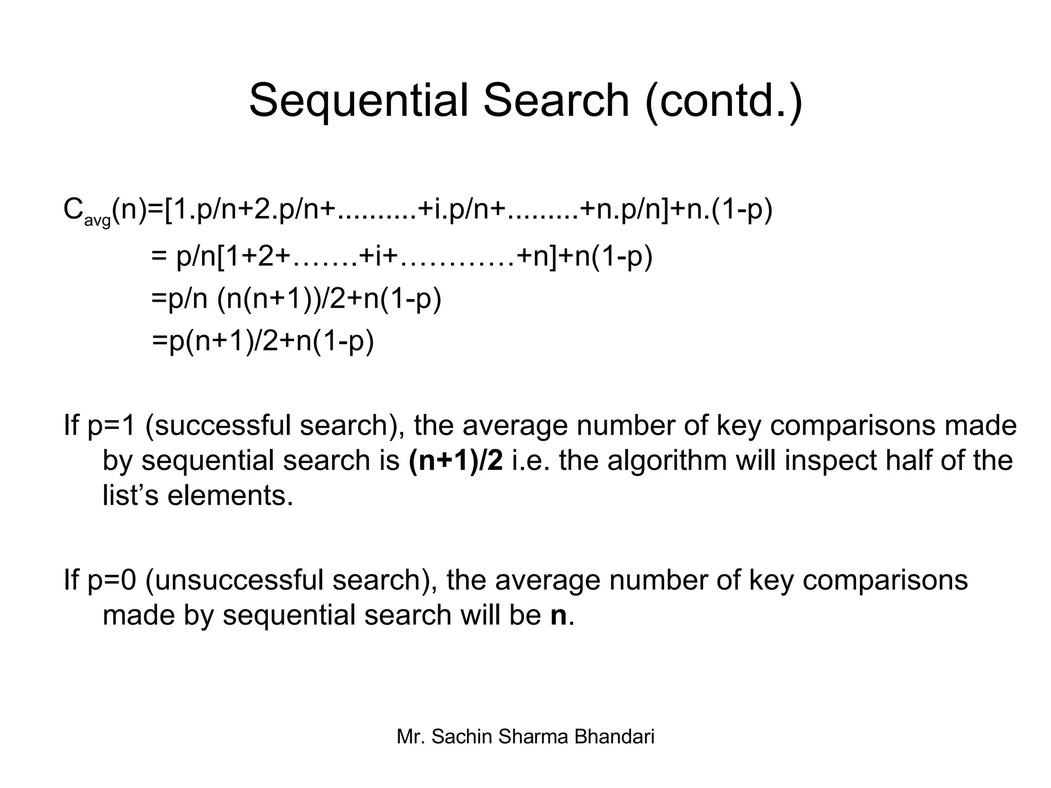 Sequential Search (contd.) C avg (n)=[1.p/n+2.p/n+..........+i.p/n+.........+n.p/n]+n.(1-p)   = p/n[1+2+…….+i+…………+n]+n(1-p)   =p/n (n(n+1))/2+n(1-p) =p(n+1)/2+n(1-p) If p=1 (successful search), the average number of key comparisons made by sequential search is  (n+1)/2  i.e. the algorithm will inspect half of the list’s elements. If p=0 (unsuccessful search), the average number of key comparisons made by sequential search will be  n . 