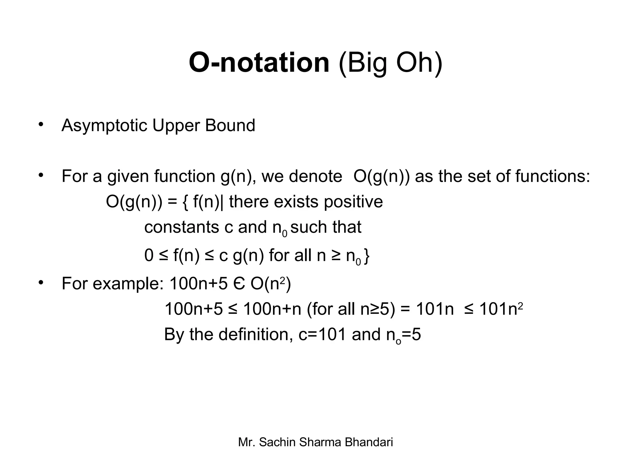O-notation  (Big Oh) Asymptotic Upper Bound For a given function g(n), we denote  O(g(n)) as the set of functions:   O(g(n)) = { f(n)| there exists positive  constants c and n 0  such that  0 ≤ f(n) ≤ c g(n) for all n ≥ n 0  } For example: 100n+5  Є  O(n 2 ) 100n+5 ≤ 100n+n (for all n≥5) = 101n  ≤ 101n 2 By the definition, c=101 and n o =5 