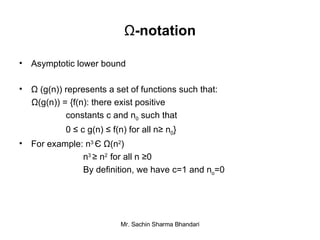 Ω -notation Asymptotic lower bound Ω (g(n)) represents a set of functions such that: Ω(g(n)) = {f(n): there exist positive  constants c and n 0  such that 0 ≤ c g(n) ≤ f(n) for all n≥ n 0 } For example: n 3  Є   Ω (n 2 ) n 3  ≥  n 2  for all n  ≥ 0 By definition, we have c=1 and n o =0 