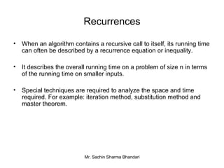Recurrences When an algorithm contains a recursive call to itself, its running time can often be described by a recurrence equation or inequality. It describes the overall running time on a problem of size n in terms of the running time on smaller inputs. Special techniques are required to analyze the space and time required. For example: iteration method, substitution method and master theorem. 