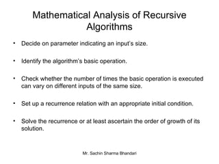 Mathematical Analysis of Recursive Algorithms Decide on parameter indicating an input’s size. Identify the algorithm’s basic operation. Check whether the number of times the basic operation is executed can vary on different inputs of the same size. Set up a recurrence relation with an appropriate initial condition. Solve the recurrence or at least ascertain the order of growth of its solution. 
