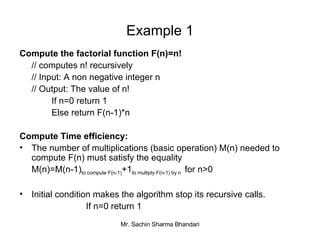 Example 1 Compute the factorial function F(n)=n! // computes n! recursively // Input: A non negative integer n // Output: The value of n! If n=0 return 1 Else return F(n-1)*n Compute Time efficiency: The number of multiplications (basic operation) M(n) needed to compute F(n) must satisfy the equality M(n)=M(n-1) to compute F(n-1) +1 to multiply F(n-1) by n  for n>0 Initial condition makes the algorithm stop its recursive calls.   If n=0 return 1 