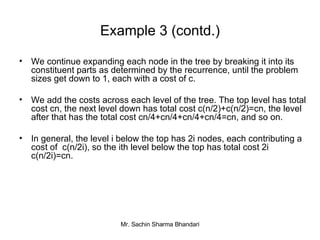 Example 3 (contd.) We continue expanding each node in the tree by breaking it into its constituent parts as determined by the recurrence, until the problem sizes get down to 1, each with a cost of c. We add the costs across each level of the tree. The top level has total cost cn, the next level down has total cost c(n/2)+c(n/2)=cn, the level after that has the total cost cn/4+cn/4+cn/4+cn/4=cn, and so on. In general, the level i below the top has 2i nodes, each contributing a cost of  c(n/2i), so the ith level below the top has total cost 2i c(n/2i)=cn. 