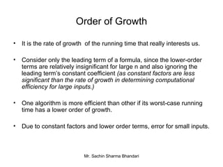Order of Growth It is the rate of growth  of the running time that really interests us. Consider only the leading term of a formula, since the lower-order terms are relatively insignificant for large n and also ignoring the leading term’s constant coefficient  (as constant factors are less significant than the rate of growth in determining computational efficiency for large inputs.) One algorithm is more efficient   than other if its worst-case running time has a lower order of growth. Due to constant factors and lower order terms, error for small inputs. 