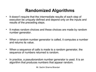 Randomized Algorithms It doesn’t require that the intermediate results of each step of execution be uniquely defined and depend only on the inputs and results of the preceding steps. It makes random choices and these choices are made by random number generator. When a random number generator is called, it computes a number and returns its value. When a sequence of calls is made to a random generator, the sequence of numbers returned is random. In practice, a pseudorandom number generator is used. It is an algorithm that produces numbers that appear random. 