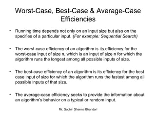 Worst-Case, Best-Case & Average-Case Efficiencies Running time depends not only on an input size but also on the specifies of a particular input.  (For example: Sequential Search) The worst-case efficiency of an algorithm is its efficiency for the worst-case input of size n, which is an input of size n for which the algorithm runs the longest among all possible inputs of size. The best-case efficiency of an algorithm is its efficiency for the best case input of size for which the algorithm runs the fastest among all possible inputs of that size. The average-case efficiency seeks to provide the information about an algorithm’s behavior on a typical or random input. 