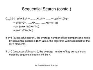 Sequential Search (contd.) C avg (n)=[1.p/n+2.p/n+..........+i.p/n+.........+n.p/n]+n.(1-p)   = p/n[1+2+…….+i+…………+n]+n(1-p)   =p/n (n(n+1))/2+n(1-p) =p(n+1)/2+n(1-p) If p=1 (successful search), the average number of key comparisons made by sequential search is  (n+1)/2  i.e. the algorithm will inspect half of the list’s elements. If p=0 (unsuccessful search), the average number of key comparisons made by sequential search will be  n . 