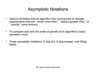 Asymptotic Notations Used to formalize that an algorithm has running time or storage requirements that are ``never more than,'' ``always greater than,'' or ``exactly'' some amount. To compare and rank the order of growth of an algorithm’s basic operation count. Three asymptotic notations: O (big oh), Ω (big omega), and  Θ (big theta) 
