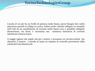 TorinoTechnologiesGroup




L'uscita di un pin ha un livello di potenza molto basso, percui bisogna fare molta
attenzione quando si collega un carico. Inoltre anche volendo collegare un semplice
LED (che ha un assorbimento di corrente molto basso) non e' possibile collegarlo
direttamente, ma bensi' e' necessaria una resistenza limitatrice di corrente
(altrimenti si brucia il pin).

A maggir ragione tale regola vale per i motori, e necessario un circuito/scheda che
alimeneti il motore, e prenda in input un impulso di controllo proveniente dalla
scheda del microframework.
 