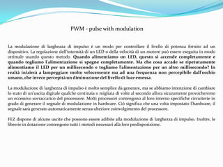 PWM - pulse with modulation


La modulazione di larghezza di impulso è un modo per controllare il livello di potenza fornito ad un
dispositivo. La regolazione dell'intensità di un LED o della velocità di un motore può essere eseguita in modo
ottimale usando questo metodo. Quando alimentiamo un LED, questo si accende completamente e
quando togliamo l'alimentazione si spegne completamente. Ma che cosa accade se ripetutamente
alimentiamo il LED per un millisecondo e togliamo l'alimentazione per un altro millisecondo? In
realtà inizierà a lampeggiare molto velocemente ma ad una frequenza non percepibile dall'occhio
umano, che invece percepirà un diminuzione del livello di luce emessa.

La modulazione di larghezza di impulso è molto semplice da generare, ma se abbiamo intenzione di cambiare
lo stato di un'uscita digitale qualche centinaia o migliaia di volte al secondo allora sicuramente provocheremo
un eccessivo sovraccarico del processore. Molti processori contengono al loro interno specifiche circuiterie in
grado di generare il segnale di modulazione in hardware. Ciò significa che una volta impostato l'hardware, il
segnale sarà generato automaticamente senza ulteriore coinvolgimento del processore.

FEZ dispone di alcune uscite che possono essere adibite alla modulazione di larghezza di impulso. Inoltre, le
librerie in dotazione contengono tutti i metodi necessari alla loro predisposizione.
 