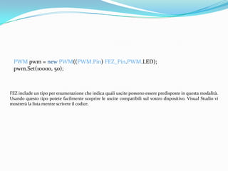 PWM pwm = new PWM((PWM.Pin) FEZ_Pin.PWM.LED);
 pwm.Set(10000, 50);



FEZ include un tipo per enumerazione che indica quali uscite possono essere predisposte in questa modalità.
Usando questo tipo potete facilmente scoprire le uscite compatibili sul vostro dispositivo. Visual Studio vi
mostrerà la lista mentre scrivete il codice.
 