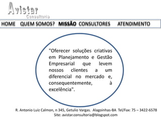HOME QUEM SOMOS? MISSÃO CONSULTORES                             ATENDIMENTO




                       "Oferecer soluções criativas
                       em Planejamento e Gestão
                       Empresarial que levem
                       nossos clientes a um
                       diferencial no mercado e,
                       consequentemente,          à
                       excelência".


    R. Antonio Luiz Calmon, n 345, Getulio Vargas. Alagoinhas-BA Tel/Fax: 75 – 3422-6578
                           Site: avistar.consultoria@blogspot.com
 