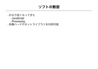ソフトの敷居

かなり低くなってきた
 JavaScript
 Processing
各種ハードやネットライブラリを利用可能
 