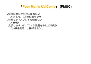 「Poor Man's UbiComp」 (PMUC)

特殊なセンサを沢山使わない
 ! カメラ、3次元位置センサ
特殊なディスプレイを使わない
 ! HMD
入手しやすいロバストな装置を少しだけ使う
 ⃝ GPS携帯、USB傾きセンサ
 