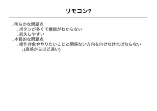 リモコン?

明らかな問題点
 ボタンが多くて機能がわからない
 紛失しやすい
本質的な問題点
 操作対象ややりたいことと関係ない方向を向けなければならない
  (直感からほど遠い)
 