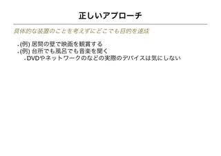 正しいアプローチ
具体的な装置のことを考えずにどこでも目的を達成

 (例) 居間の壁で映画を観賞する
 (例) 台所でも風呂でも音楽を聞く
   DVDやネットワークのなどの実際のデバイスは気にしない
 