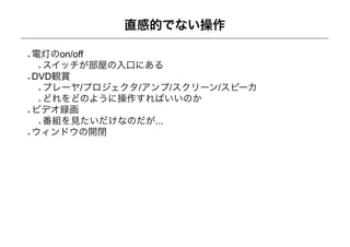 直感的でない操作

電灯のon/off
  スイッチが部屋の入口にある
DVD観賞
  プレーヤ/プロジェクタ/アンプ/スクリーン/スピーカ
  どれをどのように操作すればいいのか
ビデオ録画
  番組を見たいだけなのだが...
ウィンドウの開閉
 