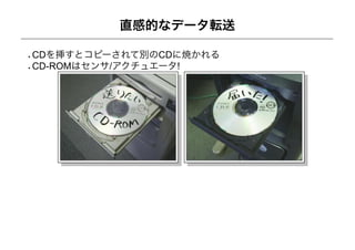 直感的なデータ転送

CDを挿すとコピーされて別のCDに焼かれる
CD-ROMはセンサ/アクチュエータ!
 