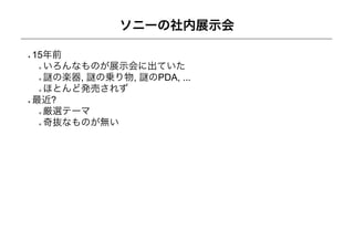 ソニーの社内展示会

15年前
  いろんなものが展示会に出ていた
   の楽器, の乗り物, のPDA, ...
  ほとんど発売されず
最近?
  厳選テーマ
  奇抜なものが無い
 
