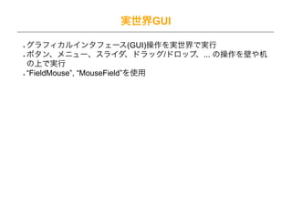 実世界GUI

グラフィカルインタフェース(GUI)操作を実世界で実行
ボタン、メニュー、スライダ、ドラッグ/ドロップ、... の操作を壁や机
の上で実行
“FieldMouse”, “MouseField”を使用
 