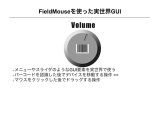 FieldMouseを使った実世界GUI




メニューやスライダのようなGUI要素を実世界で使う
バーコードを認識した後でデバイスを移動する操作 ==
マウスをクリックした後でドラッグする操作
 