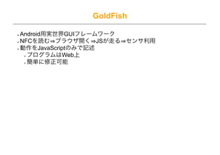 GoldFish

Android用実世界GUIフレームワーク
NFCを読む ブラウザ開く JSが走る センサ利用
動作をJavaScriptのみで記述
  プログラムはWeb上
  簡単に修正可能
 