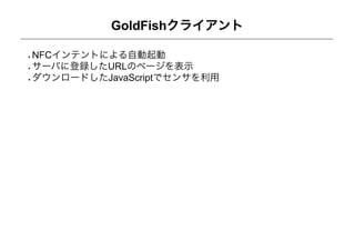 GoldFishクライアント

NFCインテントによる自動起動
サーバに登録したURLのページを表示
ダウンロードしたJavaScriptでセンサを利用
 