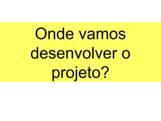 Onde vamos
desenvolver o
  projeto?
 