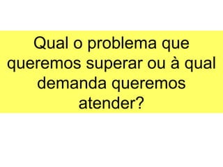 Qual o problema que
queremos superar ou à qual
   demanda queremos
         atender?
 