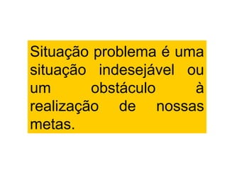 Situação problema é uma
situação indesejável ou
um       obstáculo    à
realização de nossas
metas.
 