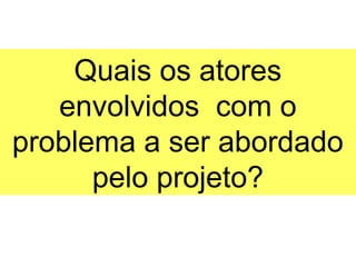 Quais os atores
   envolvidos com o
problema a ser abordado
      pelo projeto?
 