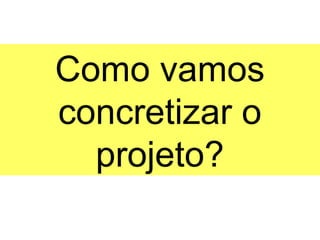 Como vamos
concretizar o
  projeto?
 
