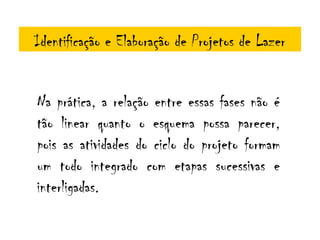 Identificação e Elaboração de Projetos de Lazer


Na prática, a relação entre essas fases não é
tão linear quanto o esquema possa parecer,
pois as atividades do ciclo do projeto formam
um todo integrado com etapas sucessivas e
interligadas.
 