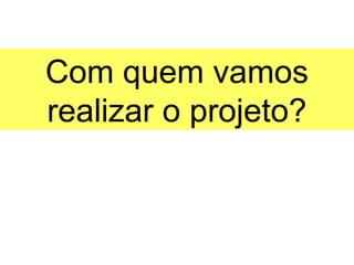 Com quem vamos
realizar o projeto?
 