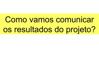 Como vamos comunicar
os resultados do projeto?
 