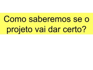 Como saberemos se o
projeto vai dar certo?
 