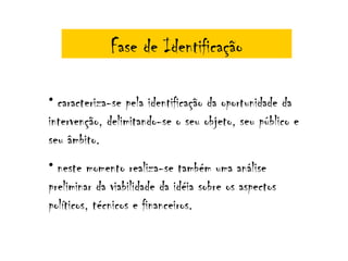 Fase de Identificação

• caracteriza-se pela identificação da oportunidade da
intervenção, delimitando-se o seu objeto, seu público e
seu âmbito.
• neste momento realiza-se também uma análise
preliminar da viabilidade da idéia sobre os aspectos
políticos, técnicos e financeiros.
 