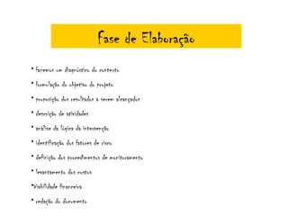 Fase de Elaboração
• fazemos um diagnóstico do contexto
• formulação do objetivo do projeto
• proposição dos resultados a serem alcançados
• descrição de atividades
• análise da lógica da intervenção
• identificação dos fatores de risco
• definição dos procedimentos de monitoramento
• levantamento dos custos
•Viabilidade financeira
• redação do documento
 