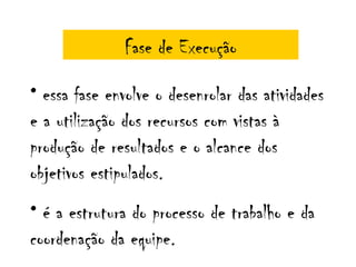 Fase de Execução

• essa fase envolve o desenrolar das atividades
e a utilização dos recursos com vistas à
produção de resultados e o alcance dos
objetivos estipulados.
• é a estrutura do processo de trabalho e da
coordenação da equipe.
 