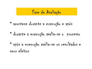 Fase de Avaliação
• acontece durante a execução e após
• durante a execução avalia-se o processo
• após a execução avalia-se os resultados e
seus efeitos
 