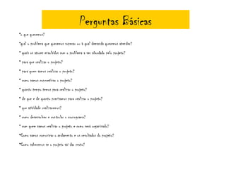 Perguntas Básicas
•o que queremos?
•qual o problema que queremos superar ou à qual demanda queremos atender?
• quais os atores envolvidos com o problema a ser abordado pelo projeto?
• para que realizar o projeto?
• para quem vamos realizar o projeto?
• como vamos concretizar o projeto?
• quanto tempo temos para realizar o projeto?
• de que e de quanto precisamos para realizar o projeto?
• que atividade realizaremos?
• como desenvolver e controlar o cronograma?
• com quem vamos realizar o projeto e como será organizado?
•Como vamos comunicar o andamento e os resultados do projeto?
•Como saberemos se o projeto vai dar certo?
 