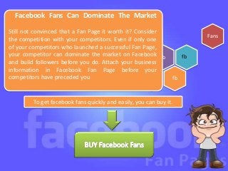 Facebook Fans Can Dominate The Market

Still not convinced that a Fan Page it worth it? Consider
                                                                          Fans
the competition with your competitors. Even if only one
of your competitors who launched a successful Fan Page,
your competitor can dominate the market on Facebook fb               fb
and build followers before you do. Attach your business
information in Facebook Fan Page before your
competitors have preceded you                                   fb


         To get facebook fans quickly and easily, you can buy it.
 