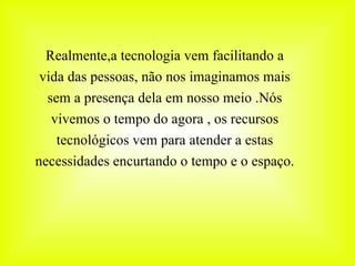 Realmente,a tecnologia vem facilitando a vida das pessoas, não nos imaginamos mais sem a presença dela em nosso meio .Nós vivemos o tempo do agora , os recursos tecnológicos vem para atender a estas necessidades encurtando o tempo e o espaço. 